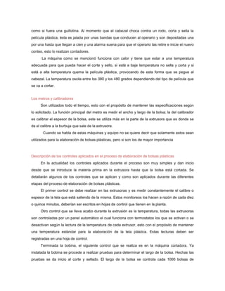 como si fuera una guillotina. Al momento que el cabezal choca contra un rodo, corta y sella la
película plástica, ésta es jalada por unas bandas que conducen al operario y son depositadas una
por una hasta que llegan a cien y una alarma suena para que el operario las retire e inicie el nuevo
conteo, esto lo realizan contadores.
      La máquina como se mencionó funciona con calor y tiene que estar a una temperatura
adecuada para que pueda hacer el corte y sello, si está a baja temperatura no sella y corta y si
está a alta temperatura quema la película plástica, provocando de esta forma que se pegue al
cabezal. La temperatura oscila entre los 380 y los 480 grados dependiendo del tipo de película que
se va a cortar.


Los metros y calibradores
      Son utilizados todo el tiempo, esto con el propósito de mantener las especificaciones según
lo solicitado. La función principal del metro es medir el ancho y largo de la bolsa; la del calibrador
es calibrar el espesor de la bolsa, este se utiliza más en la parte de la extrusora que es donde se
da el calibre a la burbuja que sale de la extrusora.
       Cuando se habla de estas máquinas y equipo no se quiere decir que solamente estos sean
utilizados para la elaboración de bolsas plásticas, pero si son los de mayor importancia



Descripción de los controles aplicados en el proceso de elaboración de bolsas plásticas
      En la actualidad los controles aplicados durante el proceso son muy simples y dan inicio
desde que se introduce la materia prima en la extrusora hasta que la bolsa está cortada. Se
detallarán algunos de los controles que se aplican y como son aplicados durante las diferentes
etapas del proceso de elaboración de bolsas plásticas.
      El primer control se debe realizar en las extrusoras y es medir constantemente el calibre o
espesor de la tela que está saliendo de la misma. Estos monitoreos los hacen a razón de cada diez
o quince minutos, deberían ser escritos en hojas de control que tienen en la planta.
      Otro control que se lleva acabo durante la extrusión es la temperatura, todas las extrusoras
son controladas por un panel automático el cual funciona con termostatos los que se activan o se
desactivan según la lectura de la temperatura de cada extrusor, esto con el propósito de mantener
una temperatura estándar para la elaboración de la tela plástica. Estas lecturas deben ser
registradas en una hoja de control.
      Terminada la bobina, el siguiente control que se realiza es en la máquina cortadora. Ya
instalada la bobina se procede a realizar pruebas para determinar el largo de la bolsa. Hechas las
pruebas se da inicio al corte y sellado. El largo de la bolsa se controla cada 1000 bolsas de
 