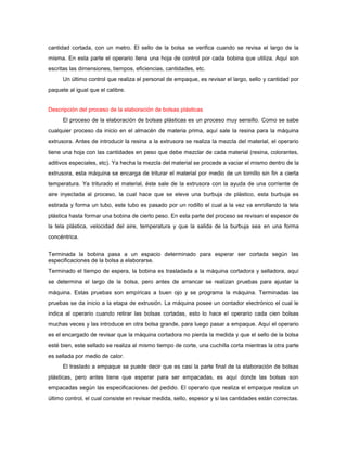 cantidad cortada, con un metro. El sello de la bolsa se verifica cuando se revisa el largo de la
misma. En esta parte el operario llena una hoja de control por cada bobina que utiliza. Aquí son
escritas las dimensiones, tiempos, eficiencias, cantidades, etc.
      Un último control que realiza el personal de empaque, es revisar el largo, sello y cantidad por
paquete al igual que el calibre.


Descripción del proceso de la elaboración de bolsas plásticas
      El proceso de la elaboración de bolsas plásticas es un proceso muy sensillo. Como se sabe
cualquier proceso da inicio en el almacén de materia prima, aquí sale la resina para la máquina
extrusora. Antes de introducir la resina a la extrusora se realiza la mezcla del material, el operario
tiene una hoja con las cantidades en peso que debe mezclar de cada material (resina, colorantes,
aditivos especiales, etc). Ya hecha la mezcla del material se procede a vaciar el mismo dentro de la
extrusora, esta máquina se encarga de triturar el material por medio de un tornillo sin fin a cierta
temperatura. Ya triturado el material, éste sale de la extrusora con la ayuda de una corriente de
aire inyectada al proceso, la cual hace que se eleve una burbuja de plástico, esta burbuja es
estirada y forma un tubo, este tubo es pasado por un rodillo el cual a la vez va enrollando la tela
plástica hasta formar una bobina de cierto peso. En esta parte del proceso se revisan el espesor de
la tela plástica, velocidad del aire, temperatura y que la salida de la burbuja sea en una forma
concéntrica.


Terminada la bobina pasa a un espacio determinado para esperar ser cortada según las
especificaciones de la bolsa a elaborarse.
Terminado el tiempo de espera, la bobina es trasladada a la máquina cortadora y selladora, aquí
se determina el largo de la bolsa, pero antes de arrancar se realizan pruebas para ajustar la
máquina. Estas pruebas son empíricas a buen ojo y se programa la máquina. Terminadas las
pruebas se da inicio a la etapa de extrusión. La máquina posee un contador electrónico el cual le
indica al operario cuando retirar las bolsas cortadas, esto lo hace el operario cada cien bolsas
muchas veces y las introduce en otra bolsa grande, para luego pasar a empaque. Aquí el operario
es el encargado de revisar que la máquina cortadora no pierda la medida y que el sello de la bolsa
esté bien, este sellado se realiza al mismo tiempo de corte, una cuchilla corta mientras la otra parte
es sellada por medio de calor.
      El traslado a empaque se puede decir que es casi la parte final de la elaboración de bolsas
plásticas, pero antes tiene que esperar para ser empacadas, es aquí donde las bolsas son
empacadas según las especificaciones del pedido. El operario que realiza el empaque realiza un
último control, el cual consiste en revisar medida, sello, espesor y si las cantidades están correctas.
 