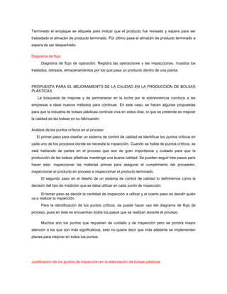 Terminado el empaque se etiqueta para indicar que el producto fue revisado y espera para ser
trasladado al almacén de producto terminado. Por último pasa al almacén de producto terminado a
espera de ser despachado.


Diagrama de flujo
     Diagrama de flujo de operación. Registra las operaciones y las inspecciones, muestra los
traslados, retrasos, almacenamientos por los que pasa un producto dentro de una planta.



PROPUESTA PARA EL MEJORAMIENTO DE LA CALIDAD EN LA PRODUCCIÓN DE BOLSAS
PLÁSTICAS
   La búsqueda de mejoras y de permanecer en la lucha por la sobrevivencia conduce a las
empresas a idear nuevos métodos para continuar. En este caso, se hacen algunas propuestas
para que la industria de bolsas plásticas continúe viva en estos días, lo que se pretende es mejorar
la calidad de las bolsas en su fabricación.


Análisis de los puntos críticos en el proceso
   El primer paso para diseñar un sistema de control de calidad es identificar los puntos críticos en
cada uno de los procesos donde se necesita la inspección. Cuando se habla de puntos críticos, se
está hablando de partes en el proceso que son de gran importancia y cuidado para que la
producción de las bolsas plásticas mantenga una buena calidad. Se pueden seguir tres pasos para
hacer esto: inspeccionar las materias primas para asegurar el cumplimiento del proveedor,
inspeccionar el producto en proceso e inspeccionar el producto terminado.
     El segundo paso en el diseño de un sistema de control de calidad lo definiremos como la
decisión del tipo de medición que se debe utilizar en cada punto de inspección.

      El tercer paso es decidir la cantidad de inspección a utilizar y el cuarto paso es decidir quién
va a realizar la inspección.
     Para la identificación de los puntos críticos, se puede hacer uso del diagrama de flujo de
proceso, pues en éste se encuentran todos los pasos que se realizan durante el proceso.

     Muchos son los puntos que requieren de cuidado y de inspección pero se pondrá mayor
atención a los que son más significativos, esto no quiere decir que más adelante se implementen
planes para mejorar en todos los puntos.




Justificación de los puntos de inspección en la elaboración de bolsas plásticas
 