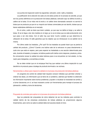 Los puntos de inspección serán los siguientes: extrusión, corte / sello y traslados.
     La justificación de la elección de cada uno de estos puntos en el proceso es sencilla, ya que
son los puntos definitivos en la producción de bolsas plásticas; extrusión aquí se define el ancho y
calibre de la bolsa. Si se mide mal el ancho o el calibre tiene demasiada variación no servirá la
bolsa que se produzca ya que en su mayoría son bolsas comerciales por así decirlo, bolsas que ya
tienen estándares definidos en el mercado.
     En el corte y sello se tiene que tener cuidado, ya que aquí se define el largo y se sella la
bolsa. Si se le llega a dar otra medida en el largo ya no es la bolsa que se está produciendo sino
que pasa a ser otra bolsa. Con el sello hay que tener mucho cuidado ya que determina la
utilización de la bolsa. El sello garantiza que los objetos que se introduzcan no se saldrán de la
misma.
     Por último están los traslados, ¿Por qué? En los traslados se puede hacer que se pierda la
calidad del producto. ¿Cómo? Cuando una bobina sale de la extrusora no pasa directamente a
corte sino que está en espera, pero para esperar es trasladada a una sección determinada para
esto, durante el traslado y la espera, la bobina puede sufrir daños como raspones, picadura y otros.
Es conveniente revisar la calidad de estas bobinas pues si se encuentran en mal estado, no hay
razón para trabajarlas y convertirlas en bolsa

     No se debe olvidar que en el empaque final hay que realizar una última inspección la cual
decidirá si el producto pasa a bodega de producto terminado o se rechaza.


Herramientas a utilizar para mejorar la calidad en el proceso de producción de bolsas plásticas
     Un programa de control de calidad total requiere conocer métodos que permitan orientar y
ordenar las ideas y la información que se tiene de un problema, además que faciliten la obtención
de información importante sobre dichos problemas y ayuden a visualizar la necesidad de cambio y
a tomar decisiones; en sí, se hace necesario contar con herramientas para manejar el proceso de
planeación, análisis y toma de decisiones.




Propuesta de controles para aplicar en el proceso de producción de bolsas plásticas
     Aquí se pretende dar propuestas de cómo deberían de ser los métodos para controlar la
calidad dentro de las empresas productoras de bolsas plásticas se proporcionan algunos
lineamientos, pero como se sabe la calidad debe de buscarse desde el inicio.
 