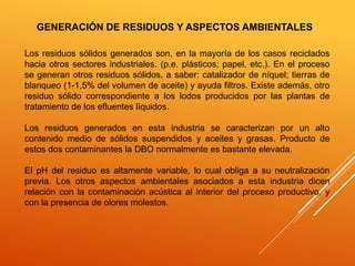 GENERACIÓN DE RESIDUOS Y ASPECTOS AMBIENTALES 
Los residuos sólidos generados son, en la mayoría de los casos reciclados 
hacia otros sectores industriales. (p.e. plásticos; papel, etc.). En el proceso 
se generan otros residuos sólidos, a saber: catalizador de níquel; tierras de 
blanqueo (1-1,5% del volumen de aceite) y ayuda filtros. Existe además, otro 
residuo sólido correspondiente a los lodos producidos por las plantas de 
tratamiento de los efluentes líquidos. 
Los residuos generados en esta industria se caracterizan por un alto 
contenido medio de sólidos suspendidos y aceites y grasas. Producto de 
estos dos contaminantes la DBO normalmente es bastante elevada. 
El pH del residuo es altamente variable, lo cual obliga a su neutralización 
previa. Los otros aspectos ambientales asociados a esta industria dicen 
relación con la contaminación acústica al interior del proceso productivo, y 
con la presencia de olores molestos. 
 