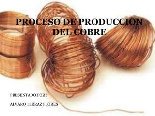 PROCESO DE PRODUCCION
DEL COBRE
PRESENTADO POR :
ALVARO TERRAZ FLORES
 