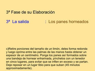 3ª Fase de su Elaboración 3ª  La salida                :    Los panes horneados      c)Retire porciones del tamaño de un limón, deles forma redonda y luego oprima entre las palmas de las manos hasta obtener un espesor de un centímetro. Ponga los panes así formados sobre una bandeja de hornear enharinada, pínchelos con un tenedor en cinco lugares, para evitar que se inflen en exceso y se partan. Deje reposar en un lugar tibio para que suban (45 minutos approximadamente).  