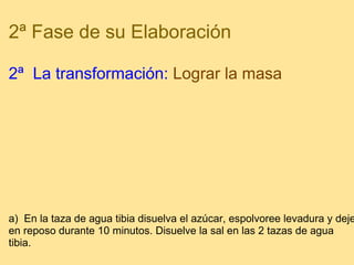 2ª Fase de su Elaboración 2ª  La transformación:   Lograr la masa   a)  En la taza de agua tibia disuelva el azúcar, espolvoree levadura y deje en reposo durante 10 minutos. Disuelve la sal en las 2 tazas de agua tibia.  