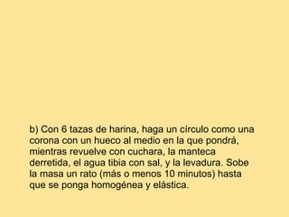 b) Con 6 tazas de harina, haga un círculo como una corona con un hueco al medio en la que pondrá, mientras revuelve con cuchara, la manteca derretida, el agua tibia con sal, y la levadura. Sobe la masa un rato (más o menos 10 minutos) hasta que se ponga homogénea y elástica.  