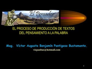EL PROCESO DE PRODUCCIÓN DE TEXTOS 
DEL PENSAMIENTO A LA PALABRA 
Mag. Víctor Augusto Benjamín Pantigoso Bustamante. 
vicpanbus@hotmail.com 
1 
 