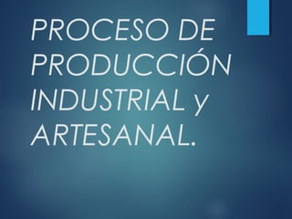 PROCESO DE
PRODUCCIÓN
INDUSTRIAL y
ARTESANAL.
 