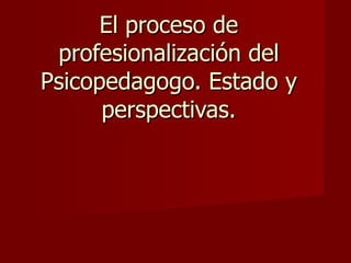 El proceso de profesionalización del Psicopedagogo. Estado y perspectivas. 
