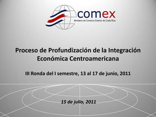 1 Proceso de Profundización de la Integración Económica CentroamericanaIII Ronda del I semestre, 13 al 17 de junio, 2011 15 de julio, 2011 
