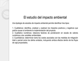 El estudio del impacto ambiental
Una tipología de estudios de impacto ambiental permite identificar tres tipos:
1. Cualitativos: identifica, analizan y explican los impactos positivos y negativos que
podría causar al ambiente la implementación del proyecto.
2. Cualitativo numéricos: relaciona factores de ponderación en escala de valores
numéricos a las variables ambientales.
3. Cuantitativos: determinan tanto los costos asociados con las medidas de mitigación
total o parcial como los daños evitados, incluyendo ambos efectos dentro de los flujos
de caja proyectados.

 