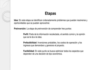 Etapas
Idea: En esta etapa se identifican ordenadamente problemas que puedan resolverse y
oportunidades que se puedan aprovechar.
Preinversión: La etapa de preinversión de comprender tres puntos:

Perfil: Parte de la información recolectada, el sentido común y la opinión
que se le da a la idea.
Prefactibilidad: Inversiones probables, los costos de operación y los
ingresos que demandara y generara el proyecto.

Factibilidad: En este punto se busca optimizar todos los aspectos que
dependen de una decisión de tipo económica.

 