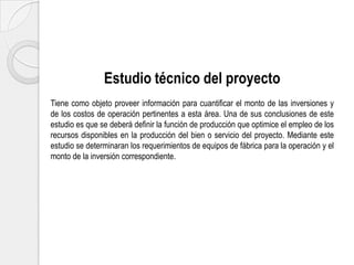 Estudio técnico del proyecto
Tiene como objeto proveer información para cuantificar el monto de las inversiones y
de los costos de operación pertinentes a esta área. Una de sus conclusiones de este
estudio es que se deberá definir la función de producción que optimice el empleo de los
recursos disponibles en la producción del bien o servicio del proyecto. Mediante este
estudio se determinaran los requerimientos de equipos de fábrica para la operación y el
monto de la inversión correspondiente.

 