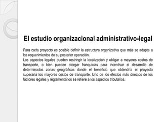 El estudio organizacional administrativo-legal
Para cada proyecto es posible definir la estructura organizativa que más se adapte a
los requerimientos de su posterior operación.
Los aspectos legales pueden restringir la localización y obligar a mayores costos de
transporte, o bien pueden otorgar franquicias para incentivar el desarrollo de
determinadas zonas geográficas donde el beneficio que obtendría el proyecto
superaría los mayores costos de transporte. Uno de los efectos más directos de los
factores legales y reglamentarios se refiere a los aspectos tributarios.

 