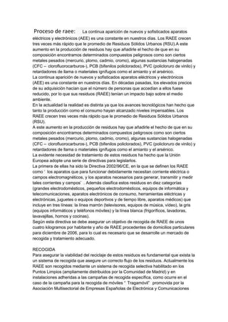 Proceso de raee:           La continua aparición de nuevos y sofisticados aparatos
eléctricos y electrónicos (AEE) es una constante en nuestros días. Los RAEE crecen
tres veces más rápido que le promedio de Residuos Sólidos Urbanos (RSU).A este
aumento en la producción de residuos hay que añadirle el hecho de que en su
composición encontramos determinados compuestos peligrosos como son ciertos
metales pesados (mercurio, plomo, cadmio, cromo), algunas sustancias halogenadas
(CFC – clorofluorocarburos-), PCB (bifenilos policlorados), PVC (policloruro de vinilo) y
retardadores de llama o materiales ignífugos como el amianto y el arsénico.
La continua aparición de nuevos y sofisticados aparatos eléctricos y electrónicos
(AEE) es una constante en nuestros días. En décadas pasadas, los elevados precios
de su adquisición hacían que el número de personas que accedían a ellos fuese
reducido, por lo que sus residuos (RAEE) tenían un impacto bajo sobre el medio
ambiente.
En la actualidad la realidad es distinta ya que los avances tecnológicos han hecho que
tanto la producción como el consumo hayan alcanzado niveles impensables. Los
RAEE crecen tres veces más rápido que le promedio de Residuos Sólidos Urbanos
(RSU).
A este aumento en la producción de residuos hay que añadirle el hecho de que en su
composición encontramos determinados compuestos peligrosos como son ciertos
metales pesados (mercurio, plomo, cadmio, cromo), algunas sustancias halogenadas
(CFC – clorofluorocarburos-), PCB (bifenilos policlorados), PVC (policloruro de vinilo) y
retardadores de llama o materiales ignífugos como el amianto y el arsénico.
La evidente necesidad de tratamiento de estos residuos ha hecho que la Unión
Europea adopte una serie de directivas para legislarlos.
La primera de ellas ha sido la Directiva 2002/96/CE, en la que se definen los RAEE
como ‘ los aparatos que para funcionar debidamente necesitan corriente eléctrica o
campos electromagnéticos, y los aparatos necesarios para generar, transmitir y medir
tales corrientes y campos’ . Además clasifica estos residuos en diez categorías
(grandes electrodomésticos, pequeños electrodomésticos, equipos de informática y
telecomunicaciones, aparatos electrónicos de consumo, herramientas eléctricas y
electrónicas, juguetes o equipos deportivos y de tiempo libre, aparatos médicos) que
incluye en tres líneas: la línea marrón (televisores, equipos de música, vídeo), la gris
(equipos informáticos y teléfonos móviles) y la línea blanca (frigoríficos, lavadoras,
lavavajillas, hornos y cocinas).
Según esta directiva se debe asegurar un objetivo de recogida de RAEE de unos
cuatro kilogramos por habitante y año de RAEE procedentes de domicilios particulares
para diciembre de 2006, para lo cual es necesario que se desarrolle un mercado de
recogida y tratamiento adecuado.

RECOGIDA
Para asegurar la viabilidad del reciclaje de estos residuos es fundamental que exista la
un sistema de recogida que asegure un correcto flujo de los residuos. Actualmente los
RAEE son recogidos mediante un sistema de recogida selectiva habilitado en los
Puntos Limpios (ampliamente distribuidos por la Comunidad de Madrid) y en
instalaciones adheridas a las campañas de recogida específica, como ocurre en el
caso de la campaña para la recogida de móviles “ Tragamóvil” promovida por la
Asociación Multisectorial de Empresas Españolas de Electrónica y Comunicaciones
 