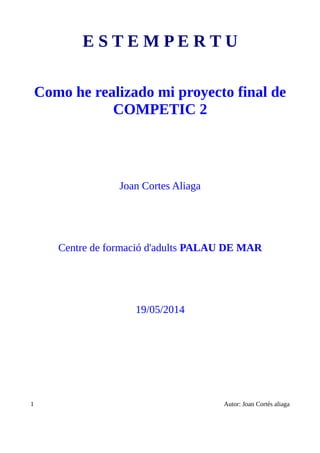E S T E M P E R T U
Como he realizado mi proyecto final de
COMPETIC 2
Joan Cortes Aliaga
Centre de formació d'adults PALAU DE MAR
19/05/2014
1 Autor: Joan Cortés aliaga
 