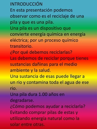 INTRODUCCIÓN
En esta presentación podemos
observar como es el reciclaje de una
pila y que es una pila.
Una pila es un dispositivo que
convierte energía química en energía
eléctrica; por un proceso químico
transitorio.
¿Por qué debemos reciclarlas?
Las debemos de reciclar porque tienes
sustancias dañinas para el medio
ambiente y la salud.
Una sustancia de esas puede llegar a
un rio y contamina toda el agua de ese
rio.
Una pila dura 1.00 años en
degradarse.
¿Cómo podemos ayudar a reciclarla?
Evitando comprar pilas de estas y
utilizando energía natural como la
solar entre otras.
 
