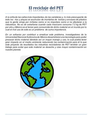 El reciclaje del PET
A la orilla de las calles más importantes,de las carreteras y, lo más preocupante de
todo los ríos y playas se acumulan de montañas de bolsas y envases de plástico
que la gente arroja por millares como si no importara como si no afectaran a la
naturaleza. No es de extrañarse cuando cada mexicano consume 7.2 kg de PET
por año y México es el tercer país consumidorde dicho material en el mundo por lo
cual el mal uso de este es un problema de suma importancia.
En un esfuerzo por contribuir a erradicar este problema, investigadores de la
Universidad Nacional Autónoma de México desarrollaron una tecnología para poder
procesar dicho material dándole así un mayor manejo y uso, lo cual podría tener
gran impacto en el medio ambiente reduciendo las contaminación pero él lo que
este proyecto da resultados las industrias recicladoras de PET tendrán un gran
trabajo para evitar que este material se deseche y cree mayor contaminación en
nuestro planeta
 