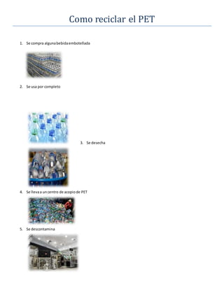 Como reciclar el PET
1. Se compra algunabebidaembotellada
2. Se usa por completo
3. Se desecha
4. Se llevaa uncentro de acopiode PET
5. Se descontamina
 