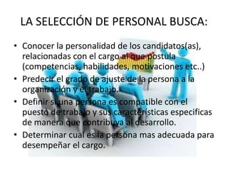 LA SELECCIÓN DE PERSONAL BUSCA:
• Conocer la personalidad de los candidatos(as),
relacionadas con el cargo al que postula
(competencias, habilidades, motivaciones etc..)
• Predecir el grado de ajuste de la persona a la
organización y el trabajo.
• Definir si una persona es compatible con el
puesto de trabajo y sus características especificas
de manera que contribuya al desarrollo.
• Determinar cual es la persona mas adecuada para
desempeñar el cargo.
 