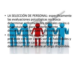 • LA SELECCIÓN DE PERSONAL: específicamente
las evaluaciones psicológicas no busca
determinar enfermedades mentales en los o
las postulantes para posteriormente
descartarlas de un puesto de trabajo.
• Estas evaluaciones en su gran mayoría
pretende conocer cuales son las habilidades y
motivaciones de cada postulante para
determinar cual se ajusta al cargo disponible.
 