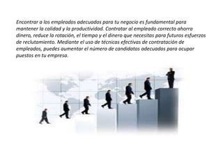 Encontrar a los empleados adecuados para tu negocio es fundamental para
mantener la calidad y la productividad. Contratar al empleado correcto ahorra
dinero, reduce la rotación, el tiempo y el dinero que necesitas para futuros esfuerzos
de reclutamiento. Mediante el uso de técnicas efectivas de contratación de
empleados, puedes aumentar el número de candidatos adecuados para ocupar
puestos en tu empresa.
 