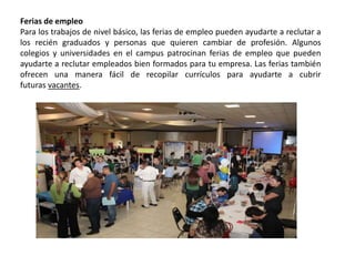 Ferias de empleo
Para los trabajos de nivel básico, las ferias de empleo pueden ayudarte a reclutar a
los recién graduados y personas que quieren cambiar de profesión. Algunos
colegios y universidades en el campus patrocinan ferias de empleo que pueden
ayudarte a reclutar empleados bien formados para tu empresa. Las ferias también
ofrecen una manera fácil de recopilar currículos para ayudarte a cubrir
futuras vacantes.
 