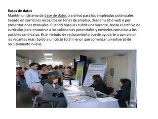 Bases de datos
Mantén un sistema de base de datos o archivo para los empleados potenciales
basado ​​en currículos recogidos en ferias de empleo, desde tu sitio web o por
presentaciones manuales. Cuando busques cubrir una vacante, revisa el archivo de
currículos para encontrar a los solicitantes potenciales y enviarles consultas a los
posibles candidatos. Este método de reclutamiento puede ayudarte a completar
las vacantes más rápido a un costo total menor que comenzar un esfuerzo de
reclutamiento nuevo.
 