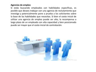 Agencias de empleo
Si estás buscando empleados con habilidades específicas, es
posible que desees trabajar con una agencia de reclutamiento que
investiga y potencialmente pone a prueba a los solicitantes sobre
la base de las habilidades que necesitas. Si bien el costo inicial de
utilizar una agencia de empleo puede ser alto, la recompensa a
largo plazo de un empleado con alta capacidad y bien posicionado
puede ser mayor que el costo inicial de contratación.
 