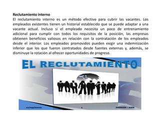 Reclutamiento interno
El reclutamiento interno es un método efectivo para cubrir las vacantes. Los
empleados existentes tienen un historial establecido que se puede adaptar a una
vacante actual. Incluso si el empleado necesita un poco de entrenamiento
adicional para cumplir con todos los requisitos de la posición, las empresas
obtienen beneficios valiosos en relación con la contratación de los empleados
desde el interior. Los empleados promovidos pueden exigir una indemnización
inferior que los que fueron contratados desde fuentes externas y, además, se
disminuye la rotación al ofrecer oportunidades de progreso.
 