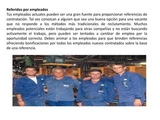 Referidos por empleados
Tus empleados actuales pueden ser una gran fuente para proporcionar referencias de
contratación. Tal vez conozcan a alguien que sea una buena opción para una vacante
que no responde a los métodos más tradicionales de reclutamiento. Muchos
empleados potenciales están trabajando para otras compañías y no están buscando
activamente el trabajo, pero pueden ser tentados a cambiar de empleo por la
oportunidad correcta. Debes animar a los empleados para que brinden referencias
ofreciendo bonificaciones por todos los empleados nuevos contratados sobre la base
de una referencia.
 