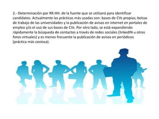 2.- Determinación por RR.HH. de la fuente que se utilizará para identificar
candidatos. Actualmente las prácticas más usadas son: bases de CVs propias; bolsas
de trabajo de las universidades y la publicación de avisos en internet en portales de
empleo y/o el uso de sus bases de CVs. Por otro lado, se está expandiendo
rápidamente la búsqueda de contactos a través de redes sociales (linkedIN u otros
foros virtuales) y es menos frecuente la publicación de avisos en periódicos
(práctica más costosa).
 