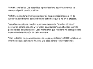 *RR.HH. analiza los CVs obtenidos y preselecciona aquellos que más se
acercan al perfil para la posición.
*RR.HH. realiza la "primera entrevista" de los preseleccionados a fin de
validar las condiciones del candidato y definir si sigue o no en el proceso.
*Aquellos que siguen pueden tener sucesivamente "pruebas técnicas"
necesarias para la posición y "pruebas psicológicas" para ahondar sobre la
personalidad del postulante. Cabe mencionar que realizar o no estas pruebas
dependen de la decisión de cada empresa.
*Con todos los elementos reunidos en los pasos anteriores RR.HH. elabora un
informe de cada candidato finalista y lo pasa para la "entrevista final".
 