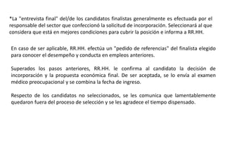 *La "entrevista final" del/de los candidatos finalistas generalmente es efectuada por el
responsable del sector que confeccionó la solicitud de incorporación. Seleccionará al que
considera que está en mejores condiciones para cubrir la posición e informa a RR.HH.
En caso de ser aplicable, RR.HH. efectúa un "pedido de referencias" del finalista elegido
para conocer el desempeño y conducta en empleos anteriores.
Superados los pasos anteriores, RR.HH. le confirma al candidato la decisión de
incorporación y la propuesta económica final. De ser aceptada, se lo envía al examen
médico preocupacional y se combina la fecha de ingreso.
Respecto de los candidatos no seleccionados, se les comunica que lamentablemente
quedaron fuera del proceso de selección y se les agradece el tiempo dispensado.
 