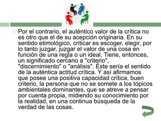  Por el contrario, el auténtico valor de la crítica no
es otro que el de su acepción originaria. En su
sentido etimológico, criticar es escoger, elegir, por
lo tanto juzgar, juzgar el valor de una cosa en
función de una regla o un ideal. Tiene, entonces,
un significado cercano a "criterio",
"discernimiento" o "análisis". Éste sería el sentido
de la auténtica actitud crítica. Y así afirmamos
que posee una positiva capacidad crítica, buen
criterio, la persona que no se somete a los tópicos
ambientales dominantes, que se atreve a pensar
por cuenta propia, midiendo su conocimiento por
la realidad, en una continua búsqueda de la
verdad de las cosas.
 