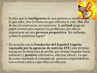  Se dice que la inteligencia de una persona se mide, no por
lo que sabe, sino la forma en que enfrenta la vida. Más allá
de las circunstancias, en ocasiones la actitud juega un
papel central para superar los problemas, por ello es
importante ser una persona propositiva. Sin embargo,
¿cómo lo podemos lograr?
 De acuerdo con la Fundación del Español Urgente
(apoyado por la agencias de noticias EFE) este término
encaja en la estructura de prefijo pro-(tomar impulso hacia
adelante) y positivo (afirmativo, efectivo, eficaz). Lo que
da como resultado el concepto de persona emprendedora,
con actitud crítica y que obra con eficacia.
 