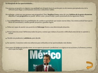 En búsqueda de las oportunidades…
Una persona propositiva es alguien cuya actitud está dirigida hacia la acción pero no de manera precipitada sino de la
reflexión para llegar a conclusiones correctas o soluciones viables.
Sin embargo, ¿cómo ser una persona más propositiva? Para Stephen Covey, autor de Los 7 hábitos de la gente altamente
efectiva, el ser propositivo se puede definir como proactividad, y para aumentarla da las siguientes claves.
1. Una actitud firme hacía las posibilidades de cambio te permitirán que surjan nuevas ideas. Esa misma actitud hace que te
llenes de entusiasmo y sueñes grande proyectos y grandes logros.
2. Debes ser capaz de asumir una posición de liderazgo frente a una determinada situación.
3. Pensar antes de actual. Reflexiona todos los pros y contras que rodean a la acción o dificultad antes de dar tu opinión u
actuar.
4. Decide con prudencia y sabiduría, pero decide.
5. Ser asertivo. Concentra todos tus esfuerzos para utilizarlos en las oportunidades más ideales.
Gran parte del éxito que puedes tener, en un aspecto personal o profesional, se origina en tus acciones y la firmeza y certeza
con lo que las hagas.
 