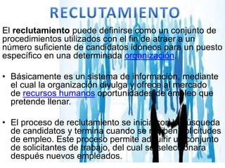 El reclutamiento puede definirse como un conjunto de
procedimientos utilizados con el fin de atraer a un
número suficiente de candidatos idóneos para un puesto
específico en una determinada organización.
• Básicamente es un sistema de información, mediante
el cual la organización divulga y ofrece al mercado
de recursos humanos oportunidades de empleo que
pretende llenar.
• El proceso de reclutamiento se inicia con la búsqueda
de candidatos y termina cuando se reciben solicitudes
de empleo. Este proceso permite adquirir un conjunto
de solicitantes de trabajo, del cual se seleccionara
después nuevos empleados.
 