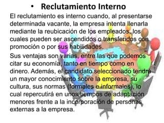 • Reclutamiento Interno
El reclutamiento es interno cuando, al presentarse
determinada vacante, la empresa intenta llenarla
mediante la reubicación de los empleados, los
cuales pueden ser ascendidos o transferidos con
promoción o por sus habilidades.
Sus ventajas son varias, entre las que podemos
citar su economía, tanto en tiempo como en
dinero. Además, el candidato seleccionado tendrá
un mayor conocimiento sobre la empresa, su
cultura, sus normas (formales e informales), lo
cual repercutirá en unos tiempos de adaptación
menores frente a la incorporación de personas
externas a la empresa.
 
