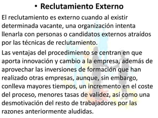 • Reclutamiento Externo
El reclutamiento es externo cuando al existir
determinada vacante, una organización intenta
llenarla con personas o candidatos externos atraídos
por las técnicas de reclutamiento.
Las ventajas del procedimiento se centran en que
aporta innovación y cambio a la empresa, además de
aprovechar las inversiones de formación que han
realizado otras empresas, aunque, sin embargo,
conlleva mayores tiempos, un incremento en el coste
del proceso, menores tasas de validez, así como una
desmotivación del resto de trabajadores por las
razones anteriormente aludidas.
 