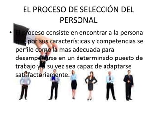 EL PROCESO DE SELECCIÓN DEL
PERSONAL
• El proceso consiste en encontrar a la persona
que por sus características y competencias se
perfile como la mas adecuada para
desempeñarse en un determinado puesto de
trabajo y a su vez sea capaz de adaptarse
satisfactoriamente.
 