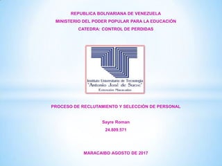 REPUBLICA BOLIVARIANA DE VENEZUELA
MINISTERIO DEL PODER POPULAR PARA LA EDUCACIÓN
CATEDRA: CONTROL DE PERDIDAS
PROCESO DE RECLUTAMIENTO Y SELECCIÓN DE PERSONAL
Sayre Roman
24.809.571
MARACAIBO AGOSTO DE 2017
 
