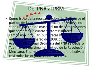 Del PNR al PRM<br />Como fruto de la reorganización del PNR surge el partido de la revolución mexicana (PRM); ya no seria ...