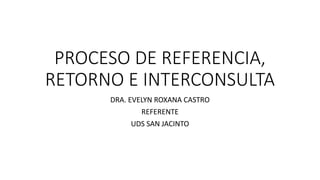 PROCESO DE REFERENCIA,
RETORNO E INTERCONSULTA
DRA. EVELYN ROXANA CASTRO
REFERENTE
UDS SAN JACINTO
 