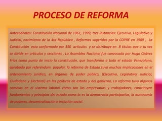 PROCESO DE REFORMA
Antecedentes: Constitución Nacional de 1961, 1999, tres instancias: Ejecutivo, Legislativo y
Judicial, nacimiento de la 4ta República , Reformas sugeridas por la COPRE en 1989 , La
Constitución esta conformada por 350 artículos y se distribuye en 8 títulos que a su vez
se divide en artículos y secciones , La Asamblea Nacional fue convocada por Hugo Chávez
Frías como punto de inicio la constitución, que transformo a todo el estado Venezolano,
aprobado por referéndum popular, la reforma de Estado tuvo muchas implicaciones en el
ordenamiento jurídico, en órganos de poder público, (Ejecutivo, Legislativo, Judicial,
Ciudadano y Electoral) en las políticas de estado y del gobierno, La reforma tuvo algunos
cambios en el sistema laboral como son los empresarios y trabajadores, constituyen
fundamentos y principios del estado como lo es la democracia participativa, la autonomía
de poderes, descentralización e inclusión social.
 