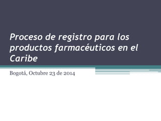 Proceso de registro para los 
productos farmacéuticos en el 
Caribe 
Bogotá, Octubre 23 de 2014 
 
