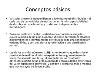 Conceptos básicos  Variables aleatoria independientes e idénticamente distribuidas – si cada una de las variables aleatorias tienen la misma probabilidad de distribución que las otras y  todas son independientes mutuamente. Teorema del límite central - establece las condiciones bajo las cuales la media de un gran número suficiente de variables aleatoria independientes e idénticamente distribuidas cada una con media y varianza finita, y con una cierta aproximación a una distribución normal.  Ley de los grandes números  (LLN)  - es un teorema que describe el resultado de realizar el mismo experimento un gran número de veces. De acuerdo con la ley, el promedio de los resultados obtenidos a partir de un gran número de ensayos deben estar cerca del valor esperado o promedio, y tienden a acercarse más a medida que más ensayos  se llevan a cabo. 