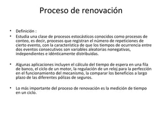 Proceso de renovación Definición  : Estudia una clase de procesos estocásticos conocidos como procesos de conteo, es decir, procesos que registran el número de repeticiones de cierto evento, con la característica de que los tiempos de ocurrencia entre dos eventos consecutivos son variables aleatorias nonegativas, independientes e idénticamente distribuidas.   Algunas aplicaciones incluyen el cálculo del tiempo de espera en una fila de banco, el ciclo de un motor, la regulación de un reloj para la perfección en el funcionamiento del mecanismo, la comparar los beneficios a largo plazo de las diferentes pólizas de seguros.   Lo más importante del proceso de renovación es la medición de tiempo en un ciclo.  