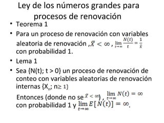 Ley de los números grandes para procesos de renovación  Teorema 1 Para un proceso de renovación con variables aleatoria de renovación ,  ,  con probabilidad 1.  Lema 1 Sea {N(t); t > 0} un proceso de renovación de conteo con variables aleatorias de renovación internas {X n ; n Entonces (donde no se  ) ,  con probabilidad 1 y  . 