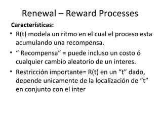 Renewal – Reward Processes R(t) modela un ritmo en el cual el proceso esta acumulando una recompensa. “  Recompensa” = puede incluso un costo ó cualquier cambio aleatorio de un interes.  Restricción importante= R(t) en un “t” dado, depende unicamente de la localización de “t” en conjunto con el inter Características: 
