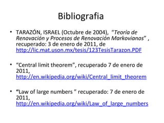 Bibliografia   TARAZÓN, ISRAEL (Octubre de 2004),  “ Teoría de Renovación y Procesos de Renovación Markovianos ” , recuperado: 3 de enero de 2011, de  http://lic.mat.uson.mx/tesis/123TesisTarazon.PDF   “ Central limit theorem”, recuperado 7 de enero de 2011,  http://en.wikipedia.org/wiki/Central_limit_theorem “ Law of large numbers   ” recuperado: 7 de enero de 2011,  http://en.wikipedia.org/wiki/Law_of_large_numbers 
